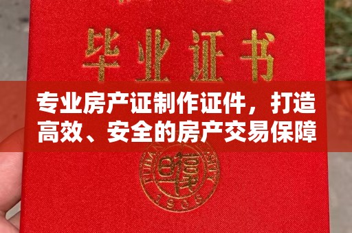 七股专业房产证制作证件，打造高效、安全的房产交易保障